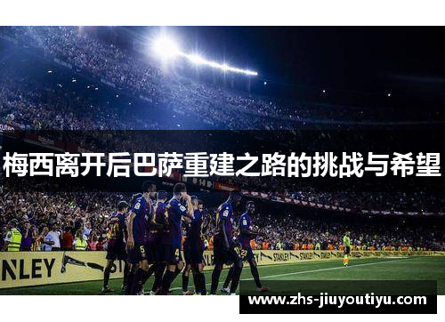 梅西离开后巴萨重建之路的挑战与希望