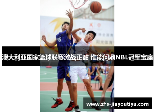 澳大利亚国家篮球联赛激战正酣 谁能问鼎NBL冠军宝座