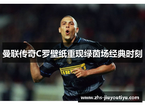 曼联传奇C罗壁纸重现绿茵场经典时刻