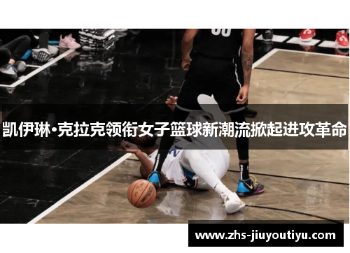 凯伊琳·克拉克领衔女子篮球新潮流掀起进攻革命