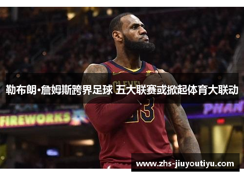 勒布朗·詹姆斯跨界足球 五大联赛或掀起体育大联动