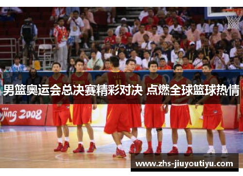 男篮奥运会总决赛精彩对决 点燃全球篮球热情